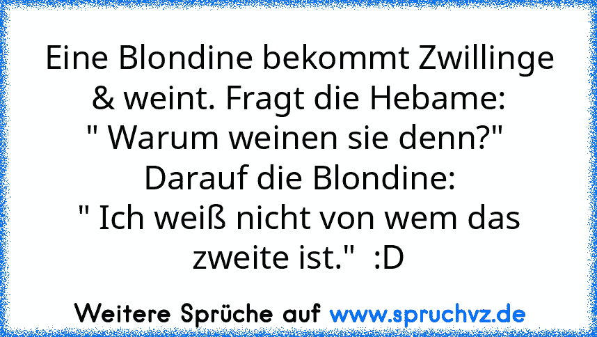 Eine Blondine bekommt Zwillinge & weint. Fragt die Hebame:
" Warum weinen sie denn?"  Darauf die Blondine:
" Ich weiß nicht von wem das zweite ist."  :D