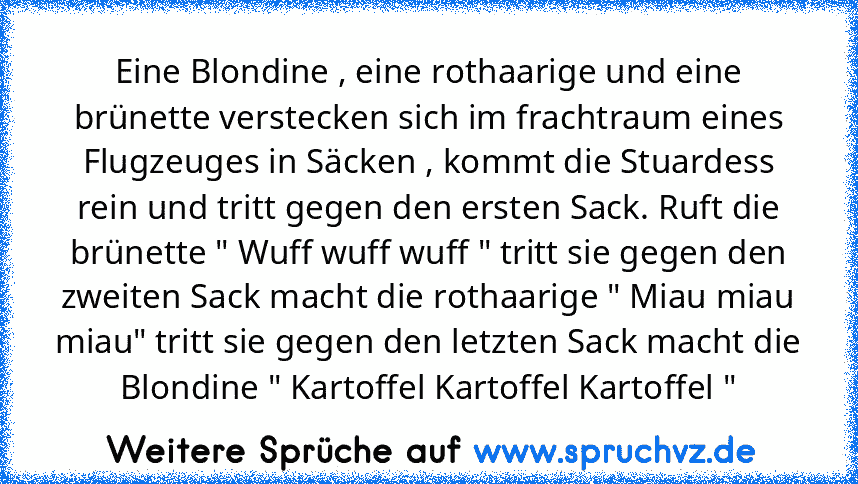 Eine Blondine , eine rothaarige und eine brünette verstecken sich im frachtraum eines Flugzeuges in Säcken , kommt die Stuardess rein und tritt gegen den ersten Sack. Ruft die brünette " Wuff wuff wuff " tritt sie gegen den zweiten Sack macht die rothaarige " Miau miau miau" tritt sie gegen den letzten Sack macht die Blondine " Kartoffel Kartoffel Kartoffel "