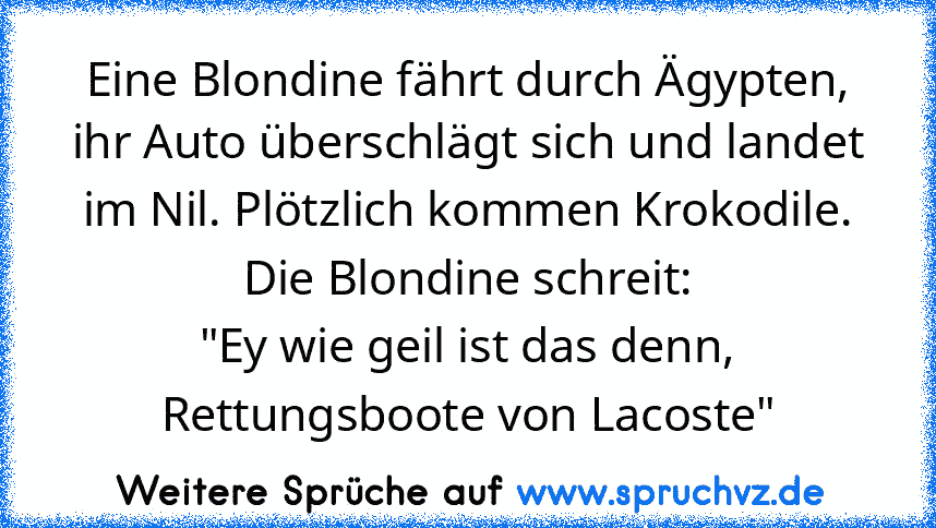 Eine Blondine fährt durch Ägypten, ihr Auto überschlägt sich und landet im Nil. Plötzlich kommen Krokodile.
Die Blondine schreit:
"Ey wie geil ist das denn, Rettungsboote von Lacoste"