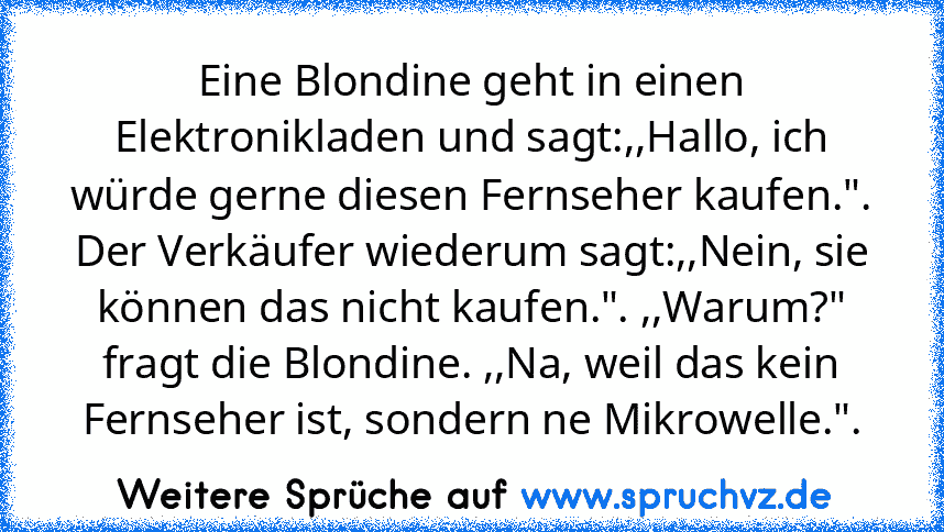 Eine Blondine geht in einen Elektronikladen und sagt:,,Hallo, ich würde gerne diesen Fernseher kaufen.". Der Verkäufer wiederum sagt:,,Nein, sie können das nicht kaufen.". ,,Warum?" fragt die Blondine. ,,Na, weil das kein Fernseher ist, sondern ne Mikrowelle.".