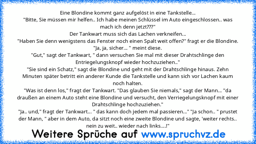 Eine Blondine kommt ganz aufgelöst in eine Tankstelle...
"Bitte, Sie müssen mir helfen.. Ich habe meinen Schlüssel im Auto eingeschlossen.. was mach ich denn jetzt???"
Der Tankwart muss sich das Lachen verkneifen...
"Haben Sie denn wenigstens das Fenster noch einen Spalt weit offen?" fragt er die Blondine.
"Ja, ja, sicher... " meint diese.
"Gut," sagt der Tankwart, " dann versuchen Sie mal mit ...