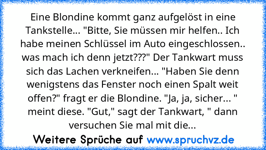 Eine Blondine kommt ganz aufgelöst in eine Tankstelle... "Bitte, Sie müssen mir helfen.. Ich habe meinen Schlüssel im Auto eingeschlossen.. was mach ich denn jetzt???" Der Tankwart muss sich das Lachen verkneifen... "Haben Sie denn wenigstens das Fenster noch einen Spalt weit offen?" fragt er die Blondine. "Ja, ja, sicher... " meint diese. "Gut," sagt der Tankwart, " dann versuchen Sie mal mit ...