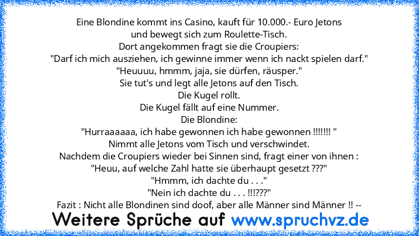 Eine Blondine kommt ins Casino, kauft für 10.000.- Euro Jetons
und bewegt sich zum Roulette-Tisch.
Dort angekommen fragt sie die Croupiers:
"Darf ich mich ausziehen, ich gewinne immer wenn ich nackt spielen darf."
"Heuuuu, hmmm, jaja, sie dürfen, räusper."
Sie tut's und legt alle Jetons auf den Tisch.
Die Kugel rollt.
Die Kugel fällt auf eine Nummer.
Die Blondine:
"Hurraaaaaa, ich habe gewonnen...