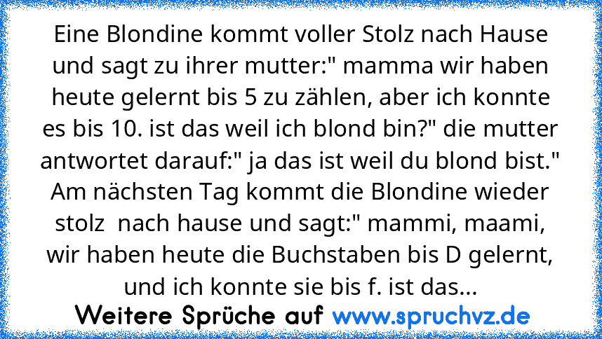 Eine Blondine kommt voller Stolz nach Hause und sagt zu ihrer mutter:" mamma wir haben heute gelernt bis 5 zu zählen, aber ich konnte es bis 10. ist das weil ich blond bin?" die mutter antwortet darauf:" ja das ist weil du blond bist." Am nächsten Tag kommt die Blondine wieder stolz  nach hause und sagt:" mammi, maami, wir haben heute die Buchstaben bis D gelernt, und ich konnte sie bis f. ist ...