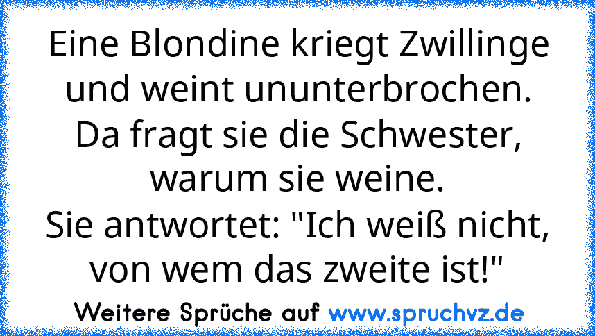 Eine Blondine kriegt Zwillinge und weint ununterbrochen.
Da fragt sie die Schwester, warum sie weine.
Sie antwortet: "Ich weiß nicht, von wem das zweite ist!"