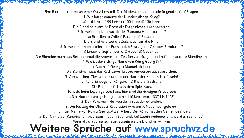 Eine Blondine nimmt an einer Quizshow teil. Der Moderator stellt ihr die folgenden fünf Fragen:
1. Wie lange dauerte der Hundertjährige Krieg?
a) 116 Jahre b) 99 Jahre c) 100 Jahre d) 150 Jahre
Die Blondine nutzt ihr Recht die Frage nicht zu beantworten.
2. In welchem Land wurde der 'Panama Hut' erfunden?
a) Brasilien b) Chile c) Panama d) Equador
Die Blondine bittet die Zuschauer um die Hilfe....