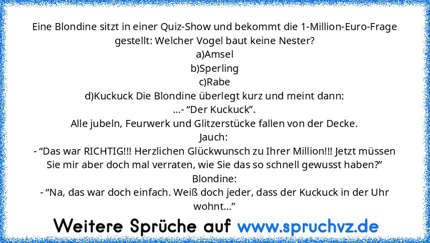 Eine Blondine sitzt in einer Quiz-Show und bekommt die 1-Million-Euro-Frage gestellt: Welcher Vogel baut keine Nester?
a)Amsel
b)Sperling
c)Rabe
d)Kuckuck Die Blondine überlegt kurz und meint dann:
…- “Der Kuckuck”.
Alle jubeln, Feurwerk und Glitzerstücke fallen von der Decke.
Jauch:
- “Das war RICHTIG!!! Herzlichen Glückwunsch zu Ihrer Million!!! Jetzt müssen Sie mir aber doch mal verraten, wie S...