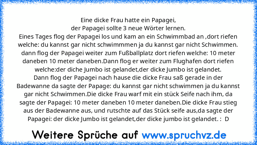 Eine dicke Frau hatte ein Papagei,
der Papagei sollte 3 neue Wörter lernen.
Eines Tages flog der Papagei los und kam an ein Schwimmbad an ,dort riefen welche: du kannst gar nicht schwimmmen ja du kannst gar nicht Schwimmen.
dann flog der Papagei weiter zum Fußballplatz dort riefen welche: 10 meter daneben 10 meter daneben.Dann flog er weiter zum Flughafen dort riefen welche:der diche Jumbo ist gel...