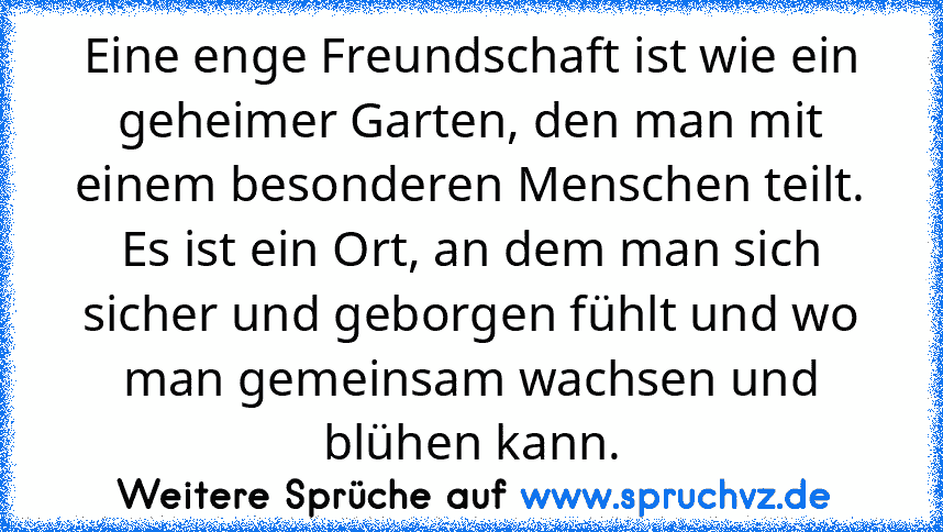 Eine enge Freundschaft ist wie ein geheimer Garten, den man mit einem besonderen Menschen teilt. Es ist ein Ort, an dem man sich sicher und geborgen fühlt und wo man gemeinsam wachsen und blühen kann.