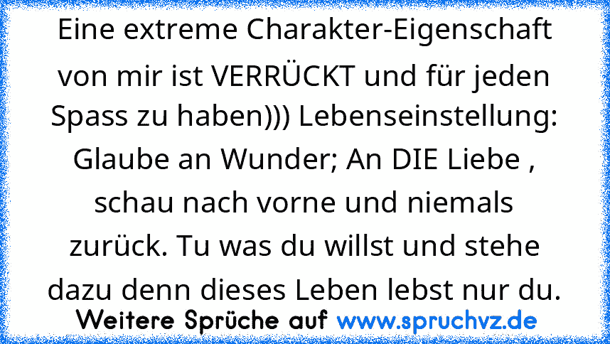 Eine extreme Charakter-Eigenschaft von mir ist VERRÜCKT und für jeden Spass zu haben))) Lebenseinstellung: Glaube an Wunder; An DIE Liebe , schau nach vorne und niemals zurück. Tu was du willst und stehe dazu denn dieses Leben lebst nur du.