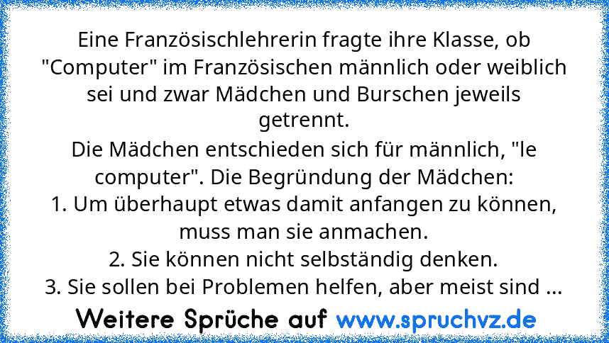 Eine Französischlehrerin fragte ihre Klasse, ob "Computer" im Französischen männlich oder weiblich sei und zwar Mädchen und Burschen jeweils getrennt.
Die Mädchen entschieden sich für männlich, "le computer". Die Begründung der Mädchen:
1. Um überhaupt etwas damit anfangen zu können, muss man sie anmachen.
2. Sie können nicht selbständig denken.
3. Sie sollen bei Problemen helfen, aber meist si...