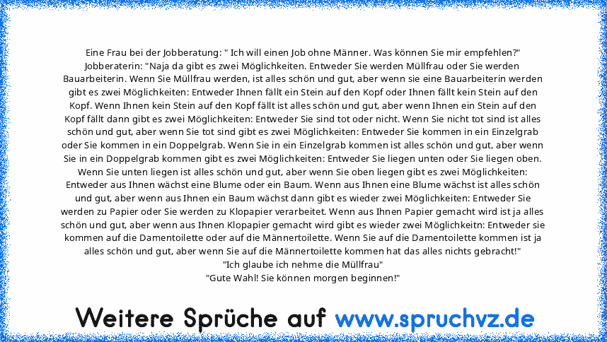 Eine Frau bei der Jobberatung: " Ich will einen Job ohne Männer. Was können Sie mir empfehlen?" Jobberaterin: "Naja da gibt es zwei Möglichkeiten. Entweder Sie werden Müllfrau oder Sie werden Bauarbeiterin. Wenn Sie Müllfrau werden, ist alles schön und gut, aber wenn sie eine Bauarbeiterin werden gibt es zwei Möglichkeiten: Entweder Ihnen fällt ein Stein auf den Kopf oder Ihnen fällt kein Stein...