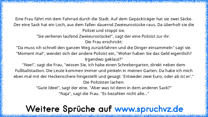 Eine Frau fährt mit dem Fahrrad durch die Stadt. Auf dem Gepäckträger hat sie zwei Säcke.
Der eine Sack hat ein Loch, aus dem fallen dauernd Zweieurostücke raus. Da überholt sie die Polizei und stoppt sie.
"Sie verlieren laufend Zweieurostücke!", sagt der eine Polizist zur ihr. 
Die Frau erschrickt:
"Da muss ich schnell den ganzen Weg zurückfahren und die Dinger einsammeln" sagt sie.
"Moment ma...