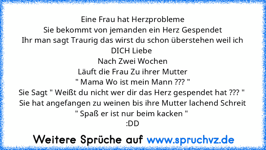 Eine Frau hat Herzprobleme
Sie bekommt von jemanden ein Herz Gespendet
Ihr man sagt Traurig das wirst du schon überstehen weil ich DICH Liebe 
Nach Zwei Wochen
Läuft die Frau Zu ihrer Mutter
" Mama Wo ist mein Mann ??? "
Sie Sagt " Weißt du nicht wer dir das Herz gespendet hat ??? " 
Sie hat angefangen zu weinen bis ihre Mutter lachend Schreit " Spaß er ist nur beim kacken " 
:DD