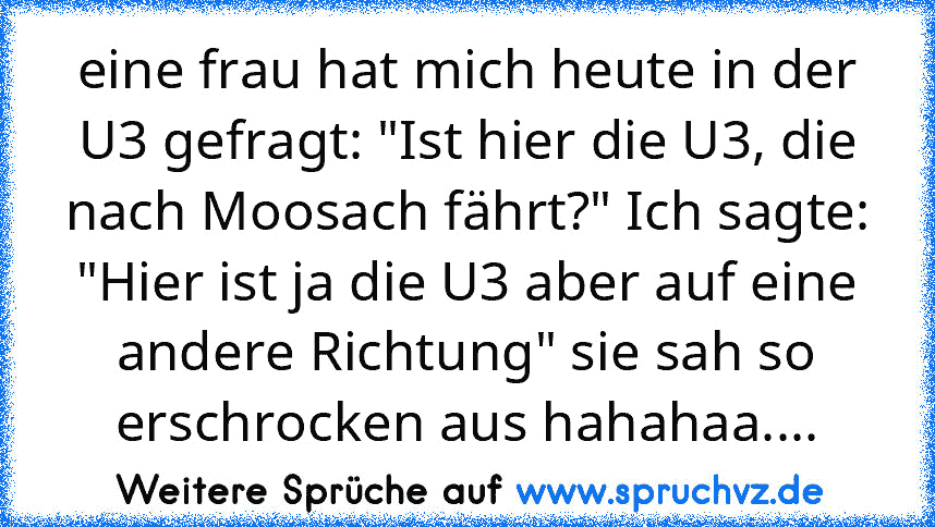 eine frau hat mich heute in der U3 gefragt: "Ist hier die U3, die nach Moosach fährt?" Ich sagte: "Hier ist ja die U3 aber auf eine andere Richtung" sie sah so erschrocken aus hahahaa....