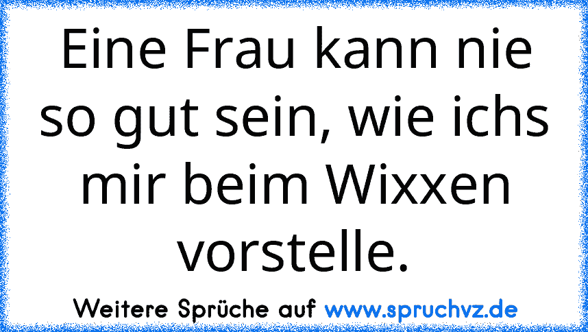 Eine Frau kann nie so gut sein, wie ichs mir beim Wixxen vorstelle.