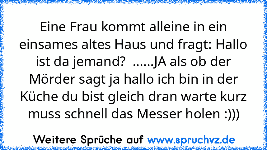 Eine Frau kommt alleine in ein einsames altes Haus und fragt: Hallo ist da jemand?  ......JA als ob der Mörder sagt ja hallo ich bin in der Küche du bist gleich dran warte kurz muss schnell das Messer holen :)))