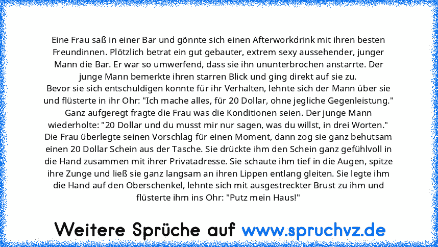 Eine Frau saß in einer Bar und gönnte sich einen Afterworkdrink mit ihren besten Freundinnen. Plötzlich betrat ein gut gebauter, extrem sexy aussehender, junger Mann die Bar. Er war so umwerfend, dass sie ihn ununterbrochen anstarrte. Der junge Mann bemerkte ihren starren Blick und ging direkt auf sie zu.
Bevor sie sich entschuldigen konnte für ihr Verhalten, lehnte sich der Mann über sie und f...