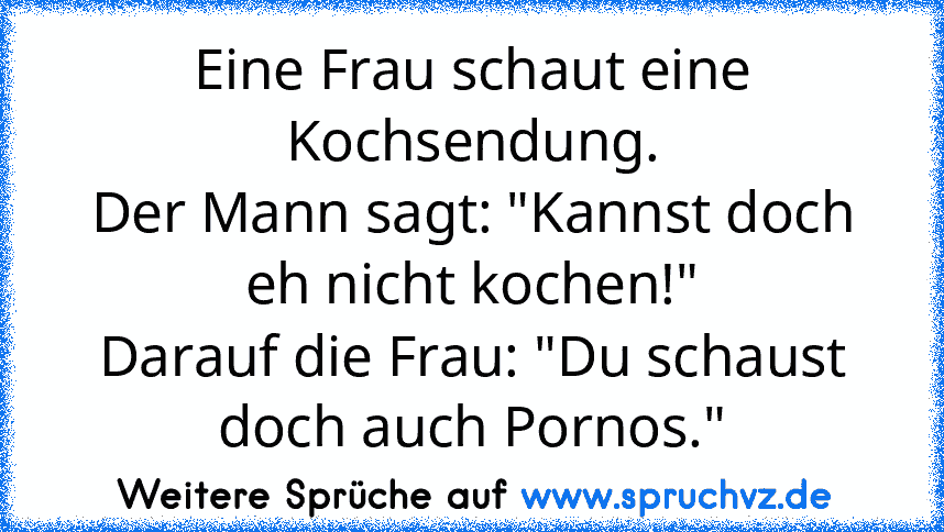 Eine Frau schaut eine Kochsendung.
Der Mann sagt: "Kannst doch eh nicht kochen!"
Darauf die Frau: "Du schaust doch auch Pornos."