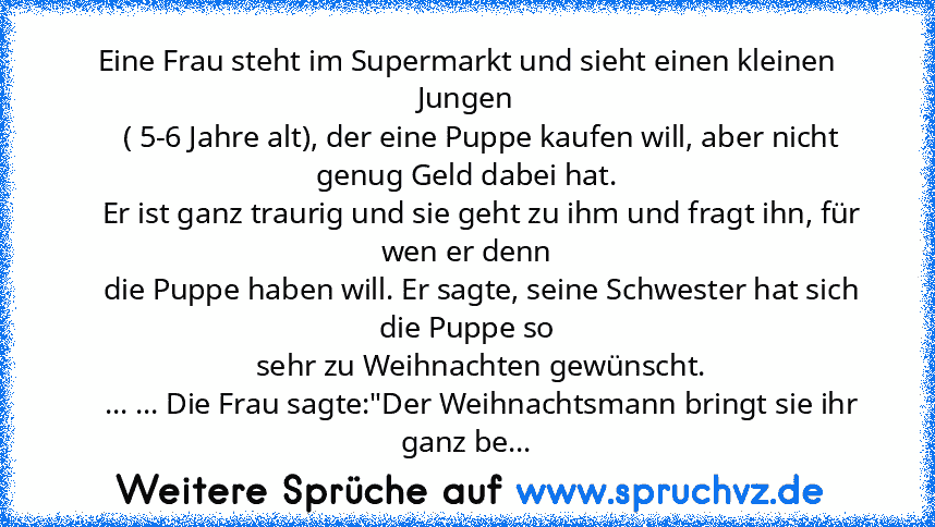 Eine Frau steht im Supermarkt und sieht einen kleinen Jungen
    ( 5-6 Jahre alt), der eine Puppe kaufen will, aber nicht genug Geld dabei hat.
    Er ist ganz traurig und sie geht zu ihm und fragt ihn, für wen er denn
    die Puppe haben will. Er sagte, seine Schwester hat sich die Puppe so
    sehr zu Weihnachten gewünscht.
    ... ... Die Frau sagte:"Der Weihnachtsmann bringt sie ihr ganz be...