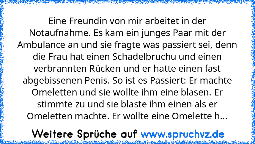 Eine Freundin von mir arbeitet in der Notaufnahme. Es kam ein junges Paar mit der Ambulance an und sie fragte was passiert sei, denn die Frau hat einen Schadelbruchu und einen verbrannten Rücken und er hatte einen fast abgebissenen Penis. So ist es Passiert: Er machte Omeletten und sie wollte ihm eine blasen. Er stimmte zu und sie blaste ihm einen als er Omeletten machte. Er wollte eine Omelette h...