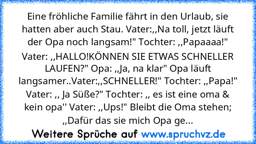 Eine fröhliche Familie fährt in den Urlaub, sie hatten aber auch Stau. Vater:,,Na toll, jetzt läuft der Opa noch langsam!" Tochter: ,,Papaaaa!" Vater: ,,HALLO!KÖNNEN SIE ETWAS SCHNELLER LAUFEN?" Opa: ,,Ja, na klar" Opa läuft langsamer..Vater:,,SCHNELLER!" Tochter: ,,Papa!"
Vater: ,, Ja Süße?" Tochter: ,, es ist eine oma & kein opa'' Vater: ,,Ups!" Bleibt die Oma stehen; ,,Dafür das sie mich Opa ge...