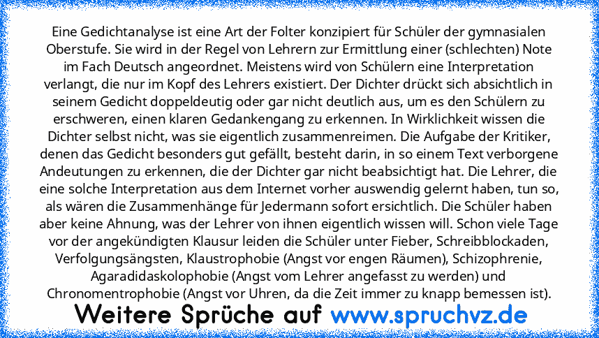 Eine Gedichtanalyse ist eine Art der Folter konzipiert für Schüler der gymnasialen Oberstufe. Sie wird in der Regel von Lehrern zur Ermittlung einer (schlechten) Note im Fach Deutsch angeordnet. Meistens wird von Schülern eine Interpretation verlangt, die nur im Kopf des Lehrers existiert. Der Dichter drückt sich absichtlich in seinem Gedicht doppeldeutig oder gar nicht deutlich aus, um es den ...