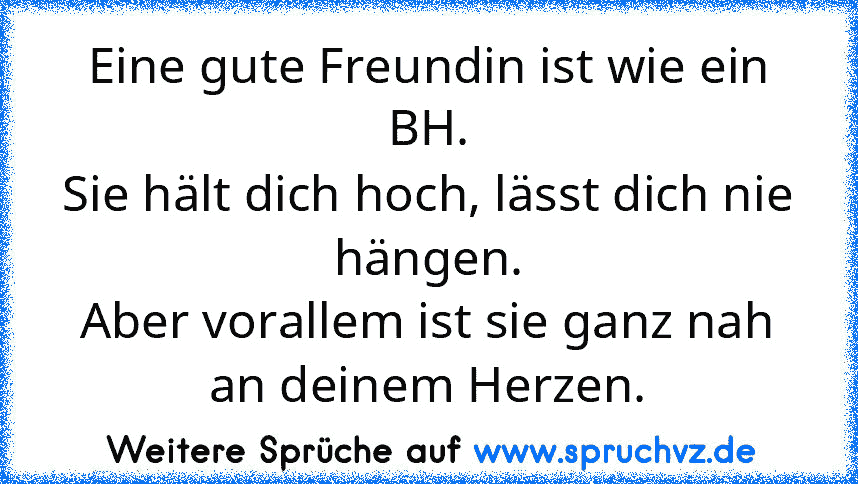 Eine gute Freundin ist wie ein BH.
Sie hält dich hoch, lässt dich nie
hängen.
Aber vorallem ist sie ganz nah an deinem Herzen.