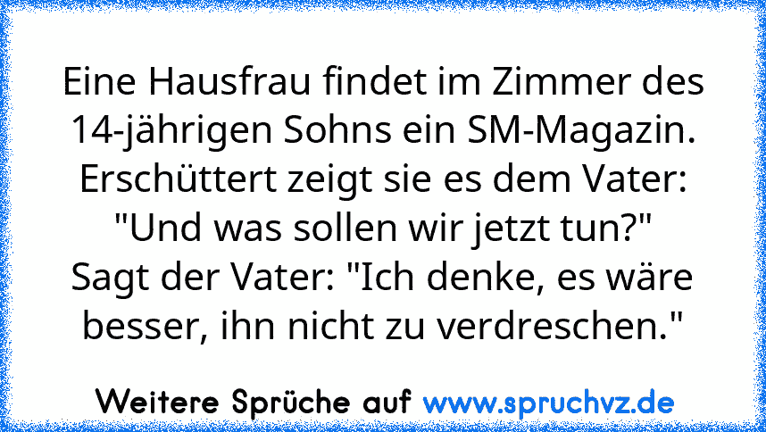 Eine Hausfrau findet im Zimmer des 14-jährigen Sohns ein SM-Magazin.
Erschüttert zeigt sie es dem Vater: "Und was sollen wir jetzt tun?"
Sagt der Vater: "Ich denke, es wäre besser, ihn nicht zu verdreschen."