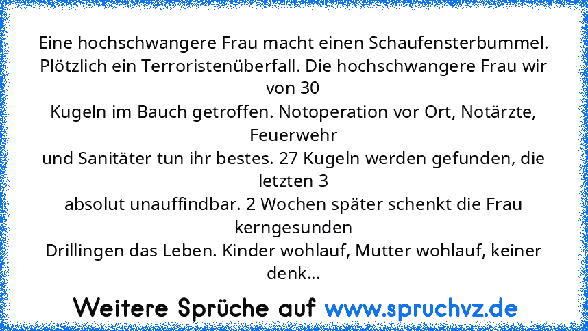 Eine hochschwangere Frau macht einen Schaufensterbummel.
Plötzlich ein Terroristenüberfall. Die hochschwangere Frau wir von 30
Kugeln im Bauch getroffen. Notoperation vor Ort, Notärzte, Feuerwehr
und Sanitäter tun ihr bestes. 27 Kugeln werden gefunden, die letzten 3
absolut unauffindbar. 2 Wochen später schenkt die Frau kerngesunden
Drillingen das Leben. Kinder wohlauf, Mutter wohlauf, keiner d...