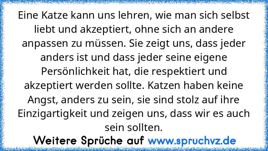 Eine Katze kann uns lehren, wie man sich selbst liebt und akzeptiert, ohne sich an andere anpassen zu müssen. Sie zeigt uns, dass jeder anders ist und dass jeder seine eigene Persönlichkeit hat, die respektiert und akzeptiert werden sollte. Katzen haben keine Angst, anders zu sein, sie sind stolz auf ihre Einzigartigkeit und zeigen uns, dass wir es auch sein sollten.