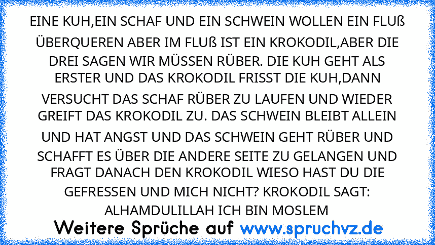 EINE KUH,EIN SCHAF UND EIN SCHWEIN WOLLEN EIN FLUß ÜBERQUEREN ABER IM FLUß IST EIN KROKODIL,ABER DIE DREI SAGEN WIR MÜSSEN RÜBER. DIE KUH GEHT ALS ERSTER UND DAS KROKODIL FRISST DIE KUH,DANN VERSUCHT DAS SCHAF RÜBER ZU LAUFEN UND WIEDER GREIFT DAS KROKODIL ZU. DAS SCHWEIN BLEIBT ALLEIN UND HAT ANGST UND DAS SCHWEIN GEHT RÜBER UND SCHAFFT ES ÜBER DIE ANDERE SEITE ZU GELANGEN UND FRAGT DANACH DEN...