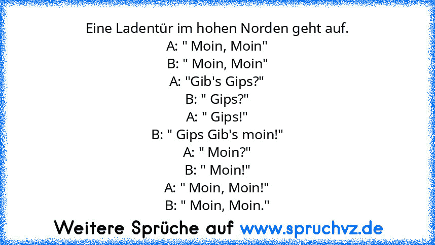 Eine Ladentür im hohen Norden geht auf.
A: " Moin, Moin"
B: " Moin, Moin"
A: "Gib's Gips?"
B: " Gips?"
A: " Gips!"
B: " Gips Gib's moin!"
A: " Moin?"
B: " Moin!"
A: " Moin, Moin!"
B: " Moin, Moin."