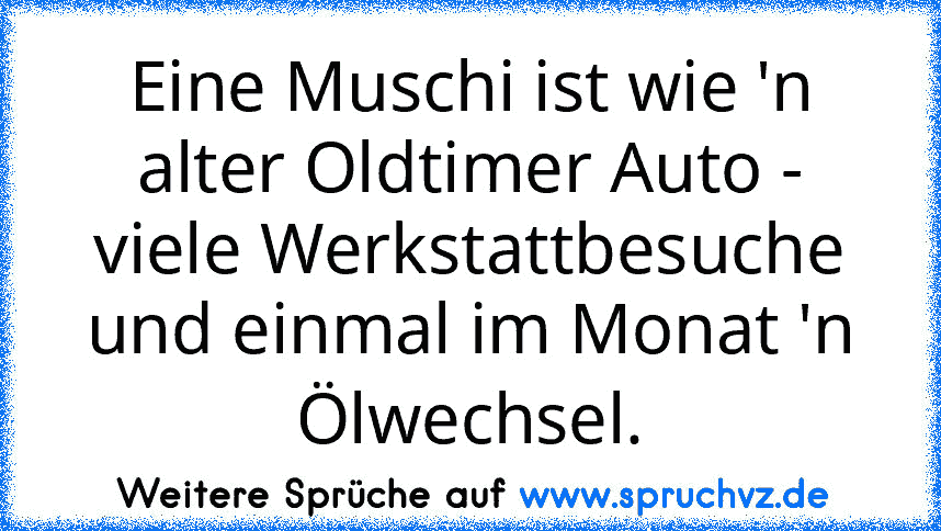 Eine Muschi ist wie 'n alter Oldtimer Auto - viele Werkstattbesuche und einmal im Monat 'n Ölwechsel.