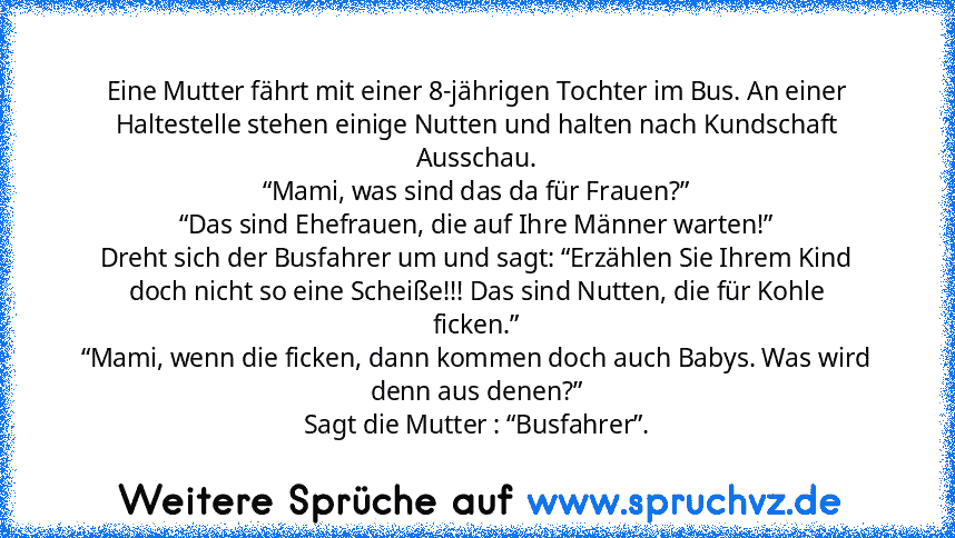 Eine Mutter fährt mit einer 8-jährigen Tochter im Bus. An einer
Haltestelle stehen einige Nutten und halten nach Kundschaft Ausschau.
“Mami, was sind das da für Frauen?”
“Das sind Ehefrauen, die auf Ihre Männer warten!”
Dreht sich der Busfahrer um und sagt: “Erzählen Sie Ihrem Kind doch nicht so eine Scheiße!!! Das sind Nutten, die für Kohle
ficken.”
“Mami, wenn die ficken, dann kommen doch auch B...