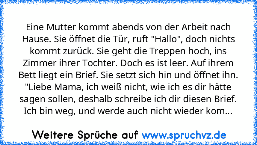 Eine Mutter kommt abends von der Arbeit nach Hause. Sie öffnet die Tür, ruft "Hallo", doch nichts kommt zurück. Sie geht die Treppen hoch, ins Zimmer ihrer Tochter. Doch es ist leer. Auf ihrem Bett liegt ein Brief. Sie setzt sich hin und öffnet ihn.
"Liebe Mama, ich weiß nicht, wie ich es dir hätte sagen sollen, deshalb schreibe ich dir diesen Brief. Ich bin weg, und werde auch nicht wieder kom...