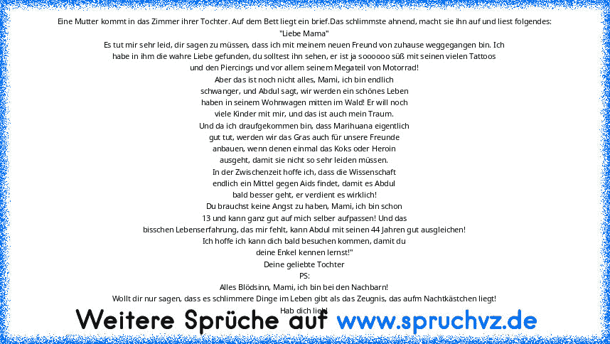 Eine Mutter kommt in das Zimmer ihrer Tochter. Auf dem Bett liegt ein brief.Das schlimmste ahnend, macht sie ihn auf und liest folgendes:
"Liebe Mama"
Es tut mir sehr leid, dir sagen zu müssen, dass ich mit meinem neuen Freund von zuhause weggegangen bin. Ich
habe in ihm die wahre Liebe gefunden, du solltest ihn sehen, er ist ja soooooo süß mit seinen vielen Tattoos
und den Piercings und vor allem...