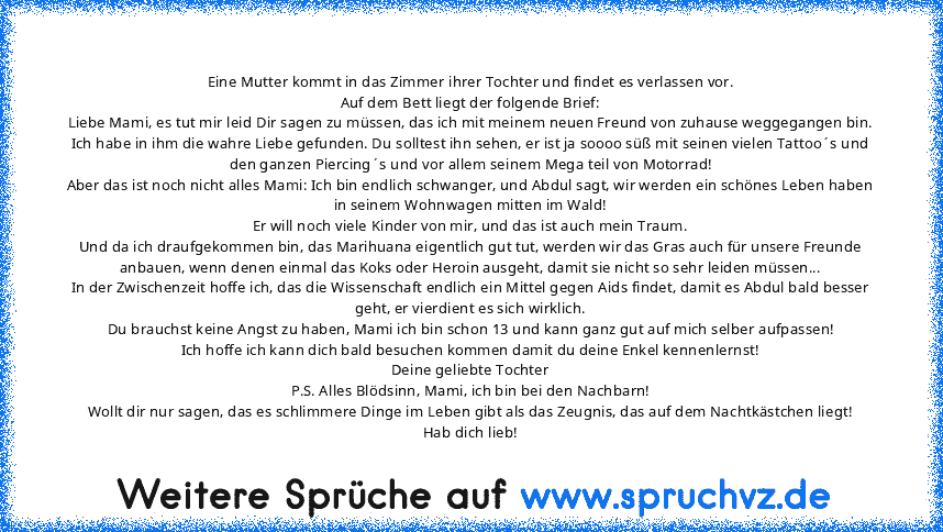 Eine Mutter kommt in das Zimmer ihrer Tochter und findet es verlassen vor.
Auf dem Bett liegt der folgende Brief:
Liebe Mami, es tut mir leid Dir sagen zu müssen, das ich mit meinem neuen Freund von zuhause weggegangen bin.
Ich habe in ihm die wahre Liebe gefunden. Du solltest ihn sehen, er ist ja soooo süß mit seinen vielen Tattoo´s und den ganzen Piercing´s und vor allem seinem Mega teil von ...