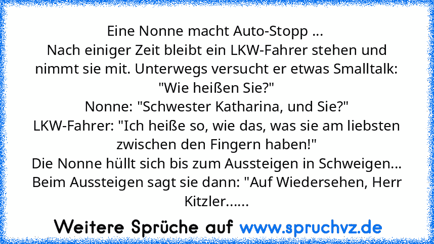 Eine Nonne macht Auto-Stopp ... 
Nach einiger Zeit bleibt ein LKW-Fahrer stehen und nimmt sie mit. Unterwegs versucht er etwas Smalltalk: "Wie heißen Sie?"
Nonne: "Schwester Katharina, und Sie?"
LKW-Fahrer: "Ich heiße so, wie das, was sie am liebsten zwischen den Fingern haben!"
Die Nonne hüllt sich bis zum Aussteigen in Schweigen...
Beim Aussteigen sagt sie dann: "Auf Wiedersehen, Herr Kitzler...