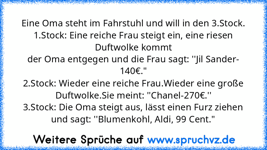 Eine Oma steht im Fahrstuhl und will in den 3.Stock.
1.Stock: Eine reiche Frau steigt ein, eine riesen Duftwolke kommt
der Oma entgegen und die Frau sagt: ''Jil Sander- 140€."
2.Stock: Wieder eine reiche Frau.Wieder eine große Duftwolke.Sie meint: ''Chanel-270€.''
3.Stock: Die Oma steigt aus, lässt einen Furz ziehen und sagt: ''Blumenkohl, Aldi, 99 Cent."