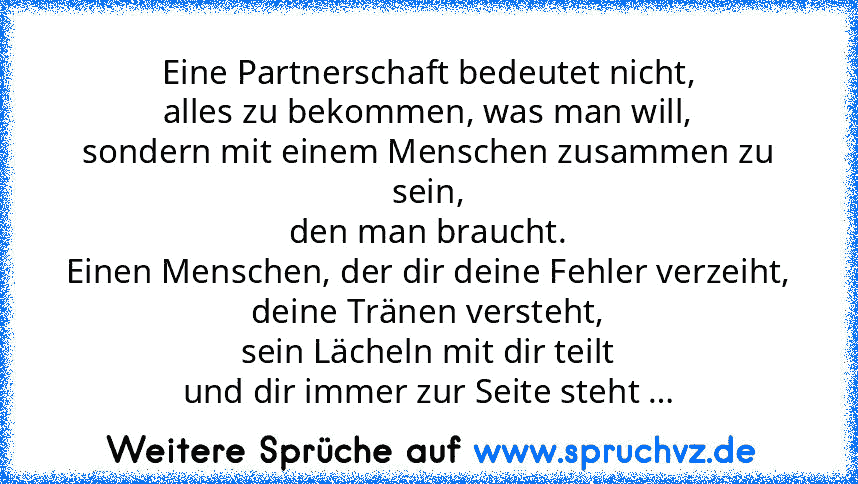 Eine Partnerschaft bedeutet nicht,
alles zu bekommen, was man will,
sondern mit einem Menschen zusammen zu sein,
den man braucht.
Einen Menschen, der dir deine Fehler verzeiht,
deine Tränen versteht,
sein Lächeln mit dir teilt
und dir immer zur Seite steht …