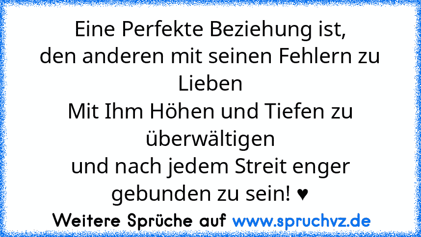 Eine Perfekte Beziehung ist,
den anderen mit seinen Fehlern zu Lieben
Mit Ihm Höhen und Tiefen zu überwältigen
und nach jedem Streit enger gebunden zu sein! ♥