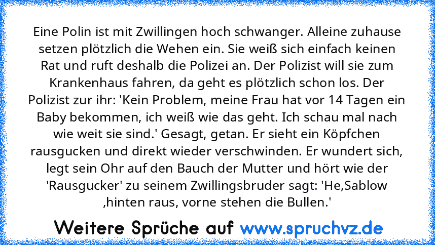 Eine Polin ist mit Zwillingen hoch schwanger. Alleine zuhause setzen plötzlich die Wehen ein. Sie weiß sich einfach keinen Rat und ruft deshalb die Polizei an. Der Polizist will sie zum Krankenhaus fahren, da geht es plötzlich schon los. Der Polizist zur ihr: 'Kein Problem, meine Frau hat vor 14 Tagen ein Baby bekommen, ich weiß wie das geht. Ich schau mal nach wie weit sie sind.' Gesagt, getan...