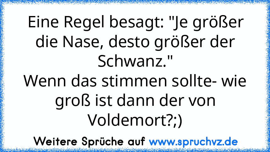 Eine Regel besagt: "Je größer die Nase, desto größer der Schwanz."
Wenn das stimmen sollte- wie groß ist dann der von Voldemort?;)