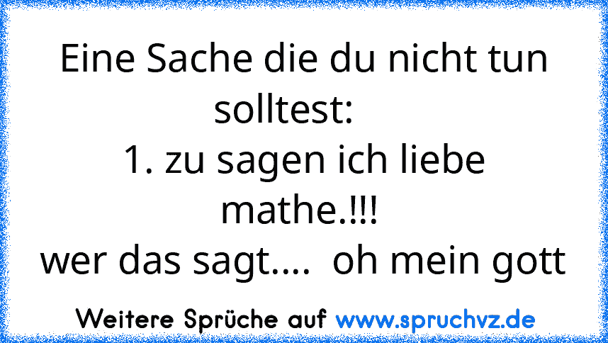 Eine Sache die du nicht tun solltest:    
1. zu sagen ich liebe mathe.!!! 
wer das sagt....  oh mein gott