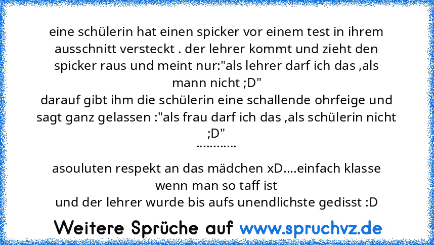 eine schülerin hat einen spicker vor einem test in ihrem ausschnitt versteckt . der lehrer kommt und zieht den spicker raus und meint nur:"als lehrer darf ich das ,als mann nicht ;D"
darauf gibt ihm die schülerin eine schallende ohrfeige und sagt ganz gelassen :"als frau darf ich das ,als schülerin nicht ;D"
............
asouluten respekt an das mädchen xD....einfach klasse wenn man so taff ist...