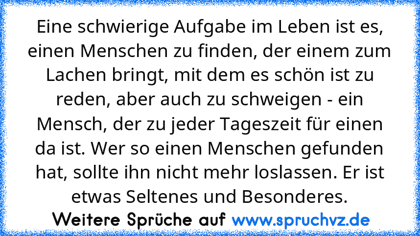 Eine schwierige Aufgabe im Leben ist es, einen Menschen zu finden, der einem zum Lachen bringt, mit dem es schön ist zu reden, aber auch zu schweigen - ein Mensch, der zu jeder Tageszeit für einen da ist. Wer so einen Menschen gefunden hat, sollte ihn nicht mehr loslassen. Er ist etwas Seltenes und Besonderes.