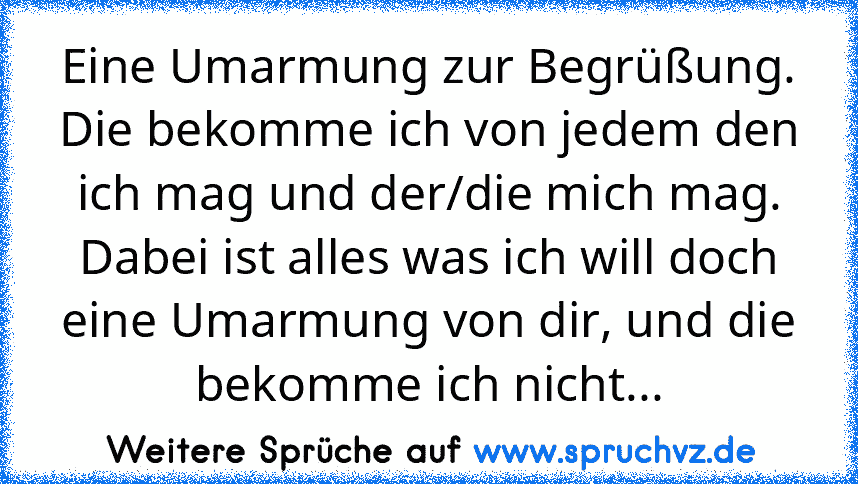 Eine Umarmung zur Begrüßung. Die bekomme ich von jedem den ich mag und der/die mich mag. Dabei ist alles was ich will doch eine Umarmung von dir, und die bekomme ich nicht...