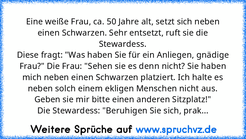 Eine weiße Frau, ca. 50 Jahre alt, setzt sich neben einen Schwarzen. Sehr entsetzt, ruft sie die Stewardess.
Diese fragt: "Was haben Sie für ein Anliegen, gnädige Frau?" Die Frau: "Sehen sie es denn nicht? Sie haben mich neben einen Schwarzen platziert. Ich halte es neben solch einem ekligen Menschen nicht aus. Geben sie mir bitte einen anderen Sitzplatz!"
Die Stewardess: "Beruhigen Sie sich, p...