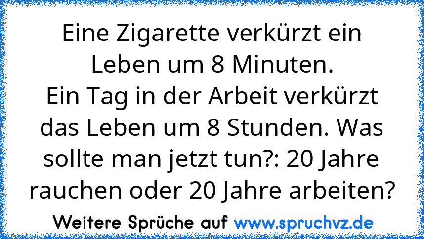 Eine Zigarette verkürzt ein Leben um 8 Minuten.
Ein Tag in der Arbeit verkürzt das Leben um 8 Stunden. Was sollte man jetzt tun?: 20 Jahre rauchen oder 20 Jahre arbeiten?